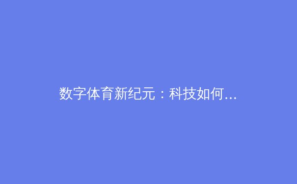 数字体育新纪元：科技如何重塑全球赛事观看体验与产业生态 - 3
